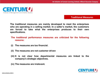 4
Traditional Measures
The traditional performance measures are criticized for the following
reasons:
(i) The measures are too financial.
(ii) The measures are not customer driven
(iii) It is not clear how departmental measures are linked to the
company’s strategic objectives.
(iv) The measures are irrelevant.
The traditional measures are mainly developed to meet the enterprises
who are operating in a selling market. In a seller’s market, the customers
are forced to take what the enterprises produces to their own
specifications.
 