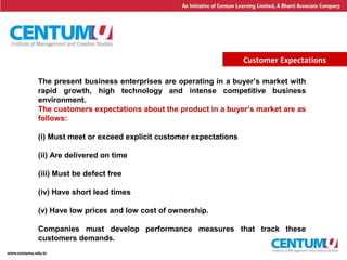 5
Customer Expectations
The present business enterprises are operating in a buyer’s market with
rapid growth, high technology and intense competitive business
environment.
The customers expectations about the product in a buyer’s market are as
follows:
(i) Must meet or exceed explicit customer expectations
(ii) Are delivered on time
(iii) Must be defect free
(iv) Have short lead times
(v) Have low prices and low cost of ownership.
Companies must develop performance measures that track these
customers demands.
 