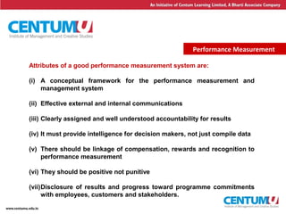 6
Performance Measurement
Attributes of a good performance measurement system are:
(i) A conceptual framework for the performance measurement and
management system
(ii) Effective external and internal communications
(iii) Clearly assigned and well understood accountability for results
(iv) It must provide intelligence for decision makers, not just compile data
(v) There should be linkage of compensation, rewards and recognition to
performance measurement
(vi) They should be positive not punitive
(vii)Disclosure of results and progress toward programme commitments
with employees, customers and stakeholders.
 