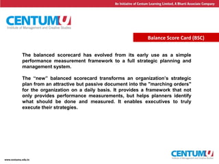 7
Balance Score Card (BSC)
The balanced scorecard has evolved from its early use as a simple
performance measurement framework to a full strategic planning and
management system.
The “new” balanced scorecard transforms an organization’s strategic
plan from an attractive but passive document into the "marching orders"
for the organization on a daily basis. It provides a framework that not
only provides performance measurements, but helps planners identify
what should be done and measured. It enables executives to truly
execute their strategies.
 