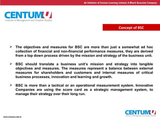 9
Concept of BSC
 The objectives and measures for BSC are more than just a somewhat ad hoc
collection of financial and non-financial performance measures, they are derived
from a top down process driven by the mission and strategy of the business unit.
 BSC should translate a business unit’s mission and strategy into tangible
objectives and measures. The measures represent a balance between external
measures for shareholders and customers and internal measures of critical
business processes, innovation and learning and growth.
 BSC is more than a tactical or an operational measurement system. Innovative
Companies are using the score card as a strategic management system, to
manage their strategy over their long run.
 