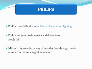 Philips


 Philips is world leader in healthcare, lifestyle and lighting


 Philips integrates technologies and design into
  people life

 Mission :Improve the quality of people’s lives through timely
  introduction of meaningful innovations
 