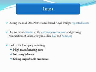 Issues

 During the mid-90s, Netherlands based Royal Philips reported losses


 Due to rapid changes in the external environment and growing
  competition of Asian companies like LG and Samsung

 Led to the Company initiating
    High manufacturing costs
    Initiating job cuts
    Selling unprofitable businesses
 