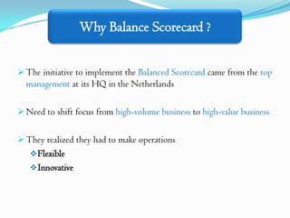 Why Balance Scorecard ?


 The initiative to implement the Balanced Scorecard came from the top
  management at its HQ in the Netherlands

 Need to shift focus from high-volume business to high-value business


 They realized they had to make operations
    Flexible
    Innovative
 