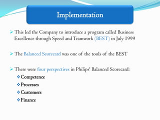 Implementation

 This led the Company to introduce a program called Business
  Excellence through Speed and Teamwork (BEST) in July 1999

 The Balanced Scorecard was one of the tools of the BEST


 There were four perspectives in Philips' Balanced Scorecard:
    Competence
    Processes
    Customers
    Finance
 