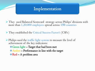 Implementation

 They used Balanced Scorecard strategy across Philips’ divisions with
  more than 1,20,000 employees spread across 150 countries

 They established the Critical Success Factor’s (CSFs)

 Philips used the traffic light system to measure the level of
  achievement of the key indicators:
    Green light – Target that had been met
    Amber – Performance in line with the target
    Red – A problem area
 