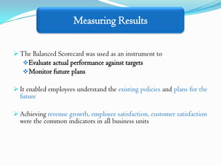 Measuring Results

 The Balanced Scorecard was used as an instrument to
    Evaluate actual performance against targets
    Monitor future plans

 It enabled employees understand the existing policies and plans for the
  future

 Achieving revenue growth, employee satisfaction, customer satisfaction
  were the common indicators in all business units
 