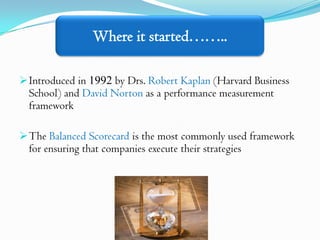 Where it started……..

 Introduced in 1992 by Drs. Robert Kaplan (Harvard Business
  School) and David Norton as a performance measurement
  framework

 The Balanced Scorecard is the most commonly used framework
  for ensuring that companies execute their strategies
 