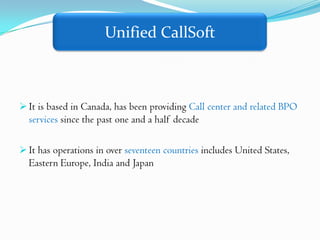 Unified CallSoft



 It is based in Canada, has been providing Call center and related BPO
  services since the past one and a half decade

 It has operations in over seventeen countries includes United States,
  Eastern Europe, India and Japan
 