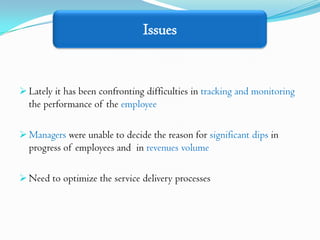 Issues


 Lately it has been confronting difficulties in tracking and monitoring
  the performance of the employee

 Managers were unable to decide the reason for significant dips in
  progress of employees and in revenues volume

 Need to optimize the service delivery processes
 