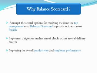 Why Balance Scorecard ?

 Amongst the several options for resolving the issue the top
  management used Balanced Scorecard approach as it was most
  feasible

 Implement a rigorous mechanism of checks across several delivery
  centers

 Improving the overall productivity and employee performance
 