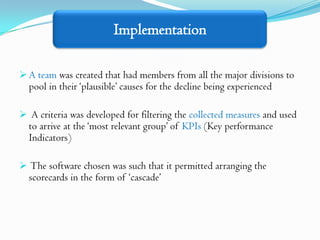 Implementation

 A team was created that had members from all the major divisions to
  pool in their ‘plausible’ causes for the decline being experienced

 A criteria was developed for filtering the collected measures and used
  to arrive at the ‘most relevant group’ of KPIs (Key performance
  Indicators)

 The software chosen was such that it permitted arranging the
  scorecards in the form of ‘cascade’
 