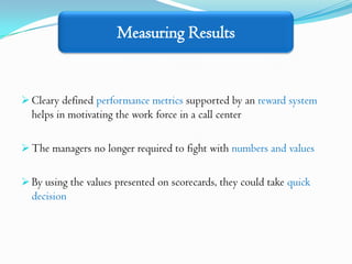 Measuring Results


 Cleary defined performance metrics supported by an reward system
  helps in motivating the work force in a call center

 The managers no longer required to fight with numbers and values


 By using the values presented on scorecards, they could take quick
  decision
 
