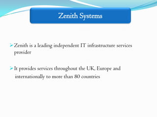 Zenith Systems


 Zenith is a leading independent IT infrastructure services
  provider

 It provides services throughout the UK, Europe and
  internationally to more than 80 countries
 
