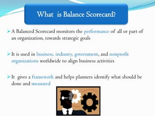 What is Balance Scorecard?

 A Balanced Scorecard monitors the performance of all or part of
  an organization, towards strategic goals

 It is used in business, industry, government, and nonprofit
  organizations worldwide to align business activities

 It gives a framework and helps planners identify what should be
  done and measured
 