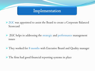Implementation

 2GC was appointed to assist the Board to create a Corporate Balanced
  Scorecard

 2GC helps in addressing the strategic and performance management
  issues

 They worked for 8 months with Executive Board and Quality manager


 The firm had good financial reporting systems in place
 
