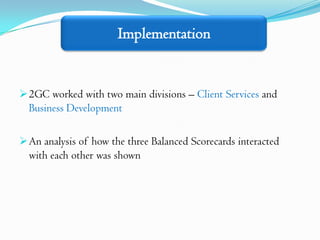 Implementation


 2GC worked with two main divisions – Client Services and
  Business Development

 An analysis of how the three Balanced Scorecards interacted
  with each other was shown
 