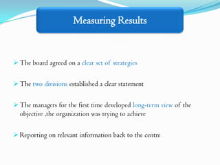 Measuring Results


 The board agreed on a clear set of strategies


 The two divisions established a clear statement


 The managers for the first time developed long-term view of the
  objective ,the organization was trying to achieve

 Reporting on relevant information back to the centre
 