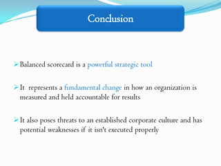 Conclusion



 Balanced scorecard is a powerful strategic tool


 It represents a fundamental change in how an organization is
  measured and held accountable for results

 It also poses threats to an established corporate culture and has
  potential weaknesses if it isn't executed properly
 