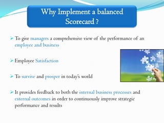 Why Implement a balanced
                     Scorecard ?
 To give managers a comprehensive view of the performance of an
  employee and business

 Employee Satisfaction


 To survive and prosper in today’s world


 It provides feedback to both the internal business processes and
  external outcomes in order to continuously improve strategic
  performance and results
 