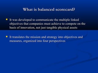 What is balanced scorecard?

   It was developed to communicate the multiple linked
    objectives that companies must achieve to compete on the
    basis of innovation, not just tangible physical assets

   It translates the mission and strategy into objectives and
    measures, organized into four perspectives
 