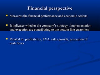 Financial perspective
   Measures the financial performance and economic actions

   It indicates whether the company’s strategy , implementation
    and execution are contributing to the bottom line customers

   Related to: profitability, EVA, sales growth, generation of
    cash flows
 