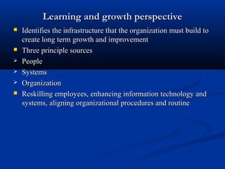 Learning and growth perspective
   Identifies the infrastructure that the organization must build to
    create long term growth and improvement
   Three principle sources
   People
   Systems
   Organization
   Reskilling employees, enhancing information technology and
    systems, aligning organizational procedures and routine
 