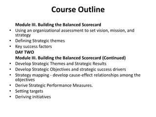 Course Outline	Module III. Building the Balanced Scorecard Using an organizational assessment to set vision, mission, and strategy Defining Strategic themesKey success factors	DAY TWO	Module III. Building the Balanced Scorecard (Continued)Develop Strategic Themes and Strategic Results Develop Strategic Objectives and strategic success drivers Strategy mapping - develop cause-effect relationships among the objectives Derive Strategic Performance Measures.Setting targetsDeriving initiatives 4