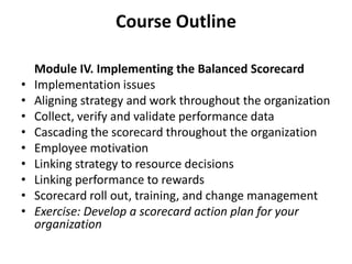 Course Outline	Module IV. Implementing the Balanced Scorecard Implementation issues Aligning strategy and work throughout the organization Collect, verify and validate performance data Cascading the scorecard throughout the organization Employee motivation Linking strategy to resource decisions Linking performance to rewards Scorecard roll out, training, and change management Exercise: Develop a scorecard action plan for your organization5