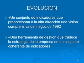 EVOLUCION
 «Un conjunto de indicadores que
proporcionan a la alta dirección una visión
comprensiva del negocio» 1992
 «Una herramienta de gestión que traduce
la estrategia de la empresa en un conjunto
coherente de indicadores
10
 