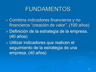 FUNDAMENTOS
 Combina indicadores financieros y no
financieros “creación de valor”. (100 años)
 Definición de la estrategia de la empresa.
(40 años)
 Utilizar indicadores que realicen el
seguimiento de la estrategia de una
empresa. (40 años)
12
 