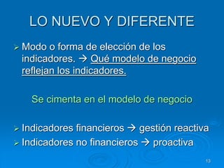 LO NUEVO Y DIFERENTE
 Modo o forma de elección de los
indicadores.  Qué modelo de negocio
reflejan los indicadores.
Se cimenta en el modelo de negocio
 Indicadores financieros  gestión reactiva
 Indicadores no financieros  proactiva
13
 