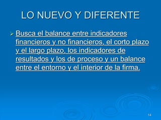 LO NUEVO Y DIFERENTE
 Busca el balance entre indicadores
financieros y no financieros, el corto plazo
y el largo plazo, los indicadores de
resultados y los de proceso y un balance
entre el entorno y el interior de la firma.
14
 