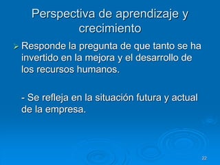 Perspectiva de aprendizaje y
crecimiento
 Responde la pregunta de que tanto se ha
invertido en la mejora y el desarrollo de
los recursos humanos.
- Se refleja en la situación futura y actual
de la empresa.
22
 