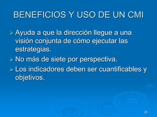 BENEFICIOS Y USO DE UN CMI
 Ayuda a que la dirección llegue a una
visión conjunta de cómo ejecutar las
estrategias.
 No más de siete por perspectiva.
 Los indicadores deben ser cuantificables y
objetivos.
26
 