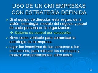 USO DE UN CMI EMPRESAS
CON ESTRATEGÍA DEFINIDA
 Si el equipo de dirección esta seguro de la
visión, estrategia, modelo del negocio y papel
de cada persona en la organización.
 Sistema de control por excepción
 Sirve como vehículo para comunicar la
estrategia de la empresa.
 Ligar los incentivos de las personas a los
indicadores, para reforzar los mensajes y
motivar comportamientos adecuados.
27
 