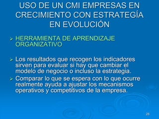 USO DE UN CMI EMPRESAS EN
CRECIMIENTO CON ESTRATEGÍA
EN EVOLUCIÓN
 HERRAMIENTA DE APRENDIZAJE
ORGANIZATIVO
 Los resultados que recogen los indicadores
sirven para evaluar si hay que cambiar el
modelo de negocio o incluso la estrategia.
 Comparar lo que se espera con lo que ocurre
realmente ayuda a ajustar los mecanismos
operativos y competitivos de la empresa.
28
 