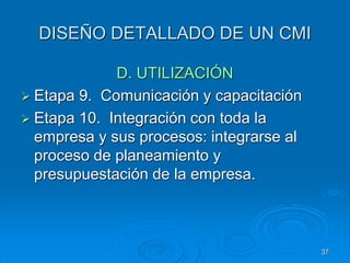 DISEÑO DETALLADO DE UN CMI
D. UTILIZACIÓN
 Etapa 9. Comunicación y capacitación
 Etapa 10. Integración con toda la
empresa y sus procesos: integrarse al
proceso de planeamiento y
presupuestación de la empresa.
37
 