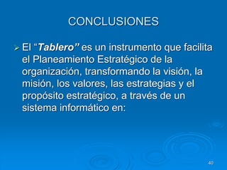 CONCLUSIONES
 El “Tablero” es un instrumento que facilita
el Planeamiento Estratégico de la
organización, transformando la visión, la
misión, los valores, las estrategias y el
propósito estratégico, a través de un
sistema informático en:
40
 