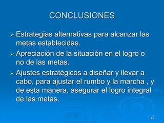 CONCLUSIONES
 Estrategias alternativas para alcanzar las
metas establecidas.
 Apreciación de la situación en el logro o
no de las metas.
 Ajustes estratégicos a diseñar y llevar a
cabo, para ajustar el rumbo y la marcha , y
de esta manera, asegurar el logro integral
de las metas.
42
 