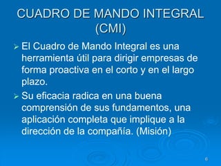 CUADRO DE MANDO INTEGRAL
(CMI)
 El Cuadro de Mando Integral es una
herramienta útil para dirigir empresas de
forma proactiva en el corto y en el largo
plazo.
 Su eficacia radica en una buena
comprensión de sus fundamentos, una
aplicación completa que implique a la
dirección de la compañía. (Misión)
6
 