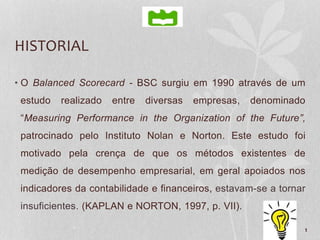 HISTORIAL
• O Balanced Scorecard - BSC surgiu em 1990 através de um
estudo realizado entre diversas empresas, denominado
“Measuring Performance in the Organization of the Future”,
patrocinado pelo Instituto Nolan e Norton. Este estudo foi
motivado pela crença de que os métodos existentes de
medição de desempenho empresarial, em geral apoiados nos
indicadores da contabilidade e financeiros, estavam-se a tornar
insuficientes. (KAPLAN e NORTON, 1997, p. VII).
1
 