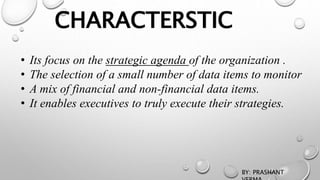 CHARACTERSTIC
• Its focus on the strategic agenda of the organization .
• The selection of a small number of data items to monitor
• A mix of financial and non-financial data items.
• It enables executives to truly execute their strategies.
BY: PRASHANT
 