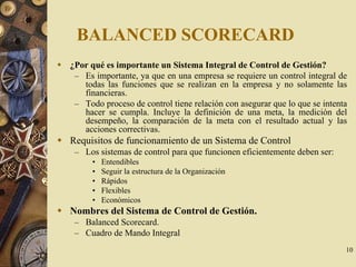 10
BALANCED SCORECARD
¿Por qué es importante un Sistema Integral de Control de Gestión?
– Es importante, ya que en una empresa se requiere un control integral de
todas las funciones que se realizan en la empresa y no solamente las
financieras.
– Todo proceso de control tiene relación con asegurar que lo que se intenta
hacer se cumpla. Incluye la definición de una meta, la medición del
desempeño, la comparación de la meta con el resultado actual y las
acciones correctivas.
Requisitos de funcionamiento de un Sistema de Control
– Los sistemas de control para que funcionen eficientemente deben ser:
• Entendibles
• Seguir la estructura de la Organización
• Rápidos
• Flexibles
• Económicos
Nombres del Sistema de Control de Gestión.
– Balanced Scorecard.
– Cuadro de Mando Integral
 