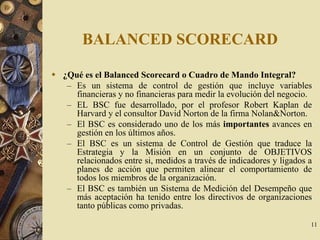 11
BALANCED SCORECARD
¿Qué es el Balanced Scorecard o Cuadro de Mando Integral?
– Es un sistema de control de gestión que incluye variables
financieras y no financieras para medir la evolución del negocio.
– EL BSC fue desarrollado, por el profesor Robert Kaplan de
Harvard y el consultor David Norton de la firma Nolan&Norton.
– El BSC es considerado uno de los más importantes avances en
gestión en los últimos años.
– El BSC es un sistema de Control de Gestión que traduce la
Estrategia y la Misión en un conjunto de OBJETIVOS
relacionados entre si, medidos a través de indicadores y ligados a
planes de acción que permiten alinear el comportamiento de
todos los miembros de la organización.
– El BSC es también un Sistema de Medición del Desempeño que
más aceptación ha tenido entre los directivos de organizaciones
tanto públicas como privadas.
 