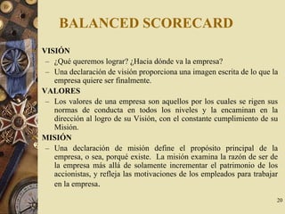 20
BALANCED SCORECARD
VISIÓN
– ¿Qué queremos lograr? ¿Hacia dónde va la empresa?
– Una declaración de visión proporciona una imagen escrita de lo que la
empresa quiere ser finalmente.
VALORES
– Los valores de una empresa son aquellos por los cuales se rigen sus
normas de conducta en todos los niveles y la encaminan en la
dirección al logro de su Visión, con el constante cumplimiento de su
Misión.
MISIÓN
– Una declaración de misión define el propósito principal de la
empresa, o sea, porqué existe. La misión examina la razón de ser de
la empresa más allá de solamente incrementar el patrimonio de los
accionistas, y refleja las motivaciones de los empleados para trabajar
en la empresa.
 