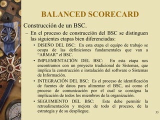 33
BALANCED SCORECARD
Construcción de un BSC.
– En el proceso de construcción del BSC se distinguen
las siguientes etapas bien diferenciadas:
• DISEÑO DEL BSC: En esta etapa el equipo de trabajo se
ocupa de las definiciones fundamentales que van a
“ARMAR” el BSC.
• IMPLEMENTACIÓN DEL BSC: En esta etapa nos
encontramos con un proyecto tradicional de Sistemas, que
implica la construcción e instalación del software o Sistemas
de Información.
• INTEGRACIÓN DEL BSC: Es el proceso de identificación
de fuentes de datos para alimentar el BSC, así como el
proceso de comunicación por el cual se consigna la
implicación de todos los miembros de la organización.
• SEGUIMIENTO DEL BSC: Este debe permitir la
retroalimentación y mejora de todo el proceso, de la
estrategia y de su despliegue.
 