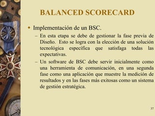 37
BALANCED SCORECARD
Implementación de un BSC.
– En esta etapa se debe de gestionar la fase previa de
Diseño. Esto se logra con la elección de una solución
tecnológica específica que satisfaga todas las
expectativas.
– Un software de BSC debe servir inicialmente como
una herramienta de comunicación, en una segunda
fase como una aplicación que muestre la medición de
resultados y en las fases más exitosas como un sistema
de gestión estratégica.
 