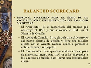 40
BALANCED SCORECARD
PERSONAL NECESARIO PARA EL ÉXITO DE LA
CONSTRUCCIÓN E IMPLEMENTACIÓN DEL BALANCED
SCORECARD.
– El Arquitecto: Es el responsable del proceso que
construye el BSC y que introduce el BSC en el
Sistema de Gestión.
– El Agente de Cambio: Sirve de guía para el desarrollo
del nuevo sistema de gestión y tiene una relación
directa con el Gerente General ayuda a gerentes a
definir de nuevo sus papeles.
– El Comunicador: Es el que debe realizar una campaña
de marketing interno para motivar a los empleados a
los equipos de trabajo para lograr una implantación
eficaz.
 