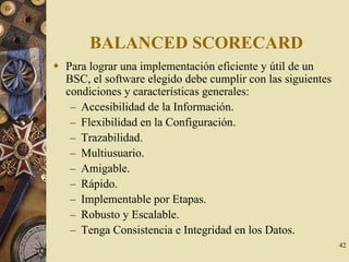 42
BALANCED SCORECARD
Para lograr una implementación eficiente y útil de un
BSC, el software elegido debe cumplir con las siguientes
condiciones y características generales:
– Accesibilidad de la Información.
– Flexibilidad en la Configuración.
– Trazabilidad.
– Multiusuario.
– Amigable.
– Rápido.
– Implementable por Etapas.
– Robusto y Escalable.
– Tenga Consistencia e Integridad en los Datos.
 